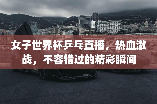 女子世界杯乒乓直播，热血激战，不容错过的精彩瞬间