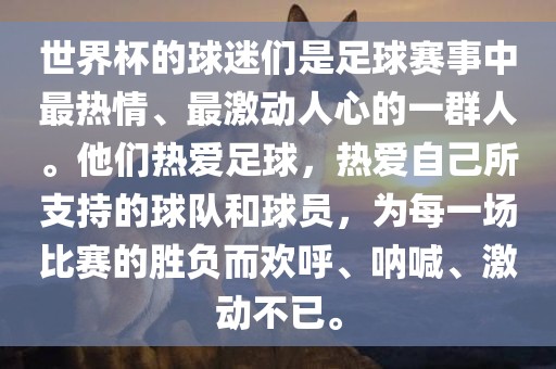 世界杯的球迷们是足球赛事中最热情、最激动人心的一群人。他们热爱足球，热爱自己所支持的球队和球员，为每一场比赛的胜负而欢呼、呐喊、激动不已。