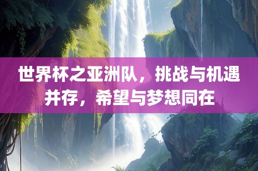 世界杯之亚洲队，挑战与机遇并存，希望与梦想同在