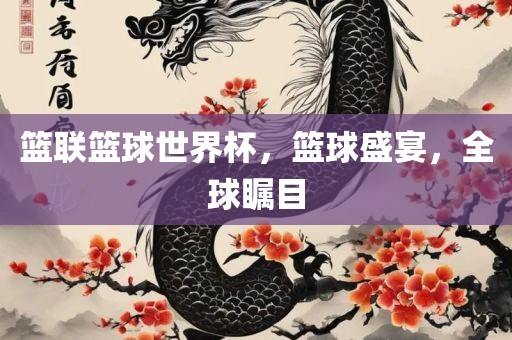 篮联篮球世界杯，篮球盛宴，全球瞩目