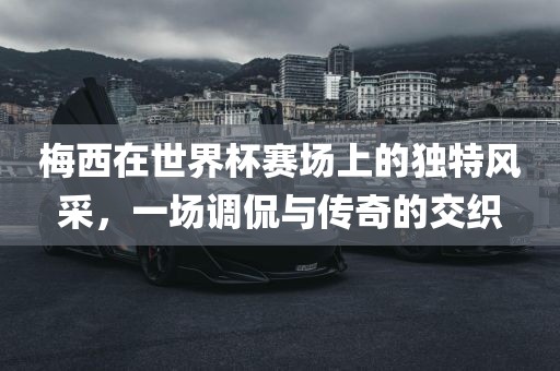 梅西在世界杯赛场上的独特风采，一场调侃与传奇的交织
