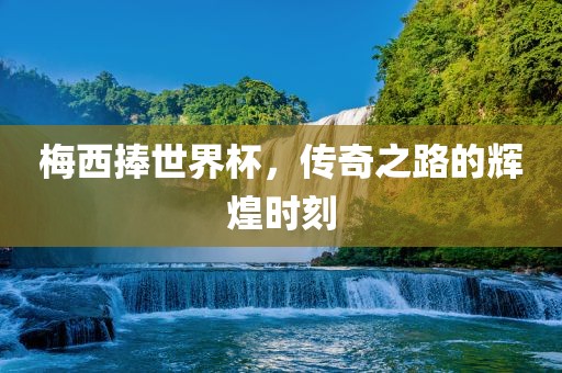 梅西捧世界杯，传奇之路的辉煌时刻