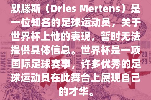 默滕斯（Dries Mertens）是一位知名的足球运动员，关于世界杯上他的表现，暂时无法提供具体信息。世界杯是一项国际足球赛事，许多优秀的足球运动员在此舞台上展现自己的才华。
