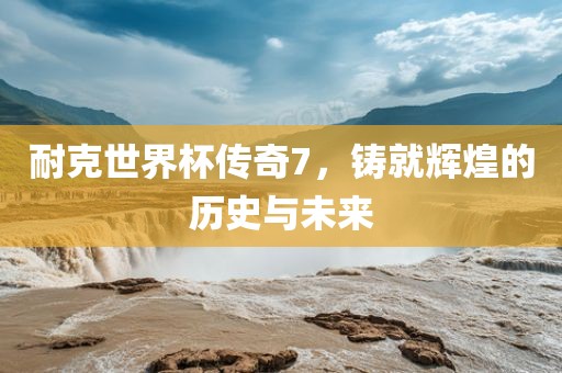 耐克世界杯传奇7，铸就辉煌的历史与未来