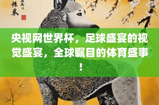 央视网世界杯，足球盛宴的视觉盛宴，全球瞩目的体育盛事！
