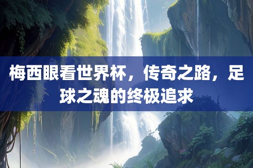梅西眼看世界杯，传奇之路，足球之魂的终极追求
