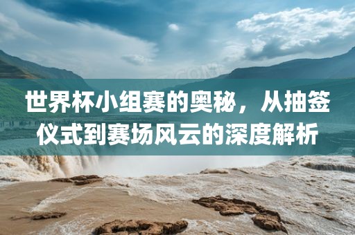 世界杯小组赛的奥秘，从抽签仪式到赛场风云的深度解析