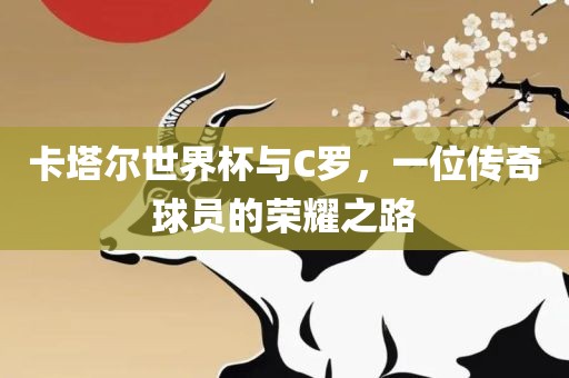 卡塔尔世界杯与C罗，一位传奇球员的荣耀之路