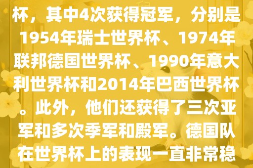 德国队在世界杯上的战绩非常辉煌。他们总共参加了8次世界杯，其中4次获得冠军，分别是1954年瑞士世界杯、1974年联邦德国世界杯、1990年意大利世界杯和2014年巴西世界杯。此外，他们还获得了三次亚军和多次季军和殿军。德国队在世界杯上的表现一直非常稳定，拥有强大的实力和深厚的足球底蕴。