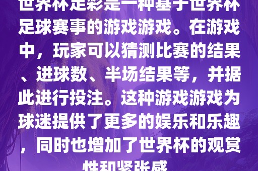 世界杯足彩是一种基于世界杯足球赛事的游戏游戏。在游戏中，玩家可以猜测比赛的结果、进球数、半场结果等，并据此进行投注。这种游戏游戏为球迷提供了更多的娱乐和乐趣，同时也增加了世界杯的观赏性和紧张感。