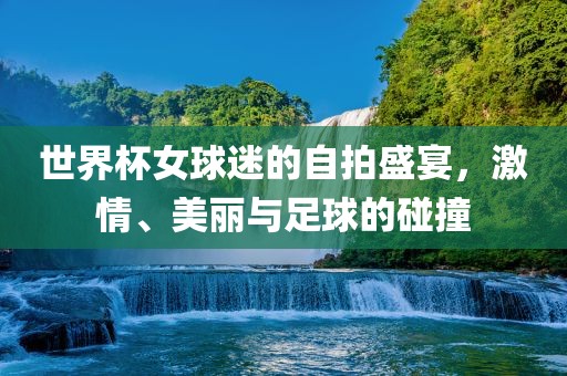 世界杯女球迷的自拍盛宴，激情、美丽与足球的碰撞