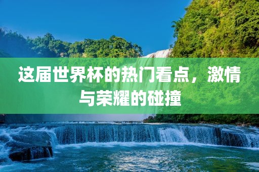 这届世界杯的热门看点，激情与荣耀的碰撞