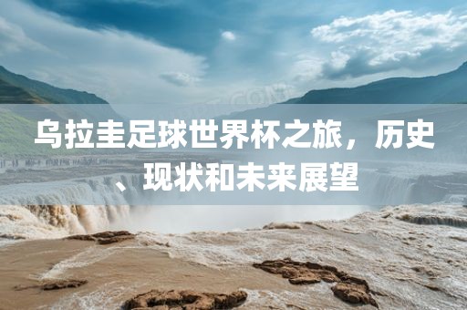 乌拉圭足球世界杯之旅，历史、现状和未来展望