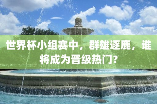 世界杯小组赛中，群雄逐鹿，谁将成为晋级热门？