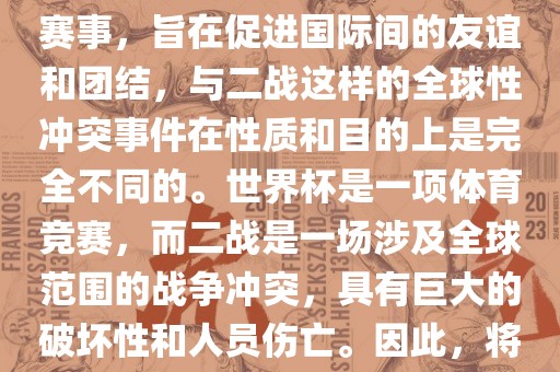 世界杯作为一项全球性的体育赛事，旨在促进国际间的友谊和团结，与二战这样的全球性冲突事件在性质和目的上是完全不同的。世界杯是一项体育竞赛，而二战是一场涉及全球范围的战争冲突，具有巨大的破坏性和人员伤亡。因此漯河市盈旭机械设备有限公司，将世界杯比作二战是不恰当的。