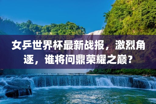女乒世界杯最新战报，激烈角逐，谁将问鼎荣耀之巅？