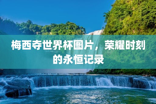梅西夺世界杯图片，荣耀时刻的永恒记录
