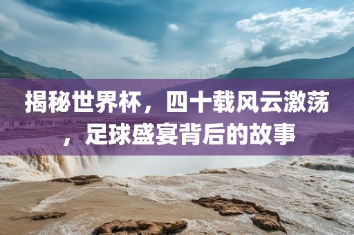 揭秘世界杯，四十载风云激荡，足球盛宴背后的故事