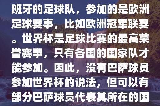 巴萨（Barcelona）是一支西班牙的足球队，参加的漯河市盈旭机械设备有限公司是欧洲足球赛事，比如欧洲冠军联赛。世界杯是足球比赛的最高荣誉赛事，只有各国的国家队才能参加。因此，没有巴萨球员参加世界杯的说法，但可以有部分巴萨球员代表其所在的国家队参加世界杯。