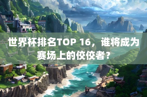 世界杯排名TOP 16，谁将成为赛场上的佼佼者？