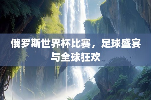 俄罗斯世界杯比赛，足球盛宴与全球狂欢