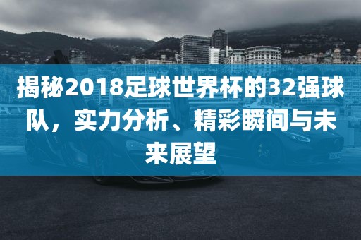 揭秘2018足球世界杯的32强球队，实力分析、精彩瞬间与未来展望