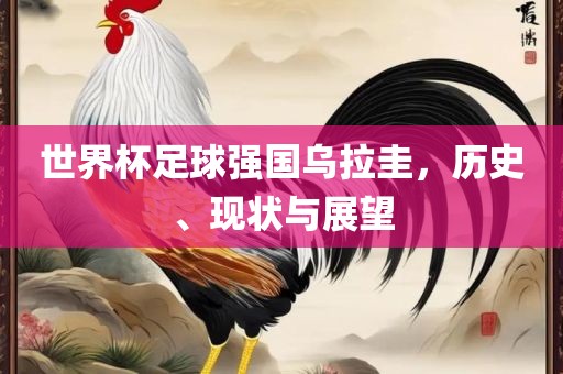 世界杯足球强国乌拉圭，历史、现状与展望