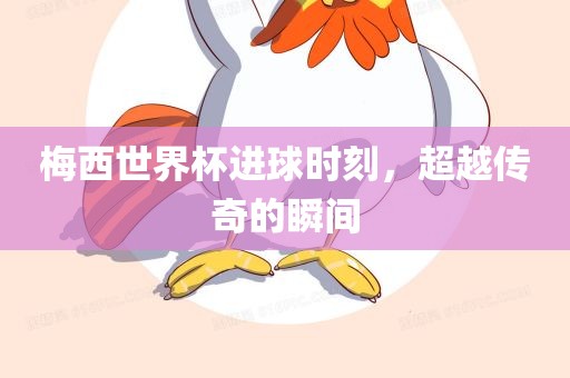 梅西世界杯进球时刻，超越传奇的瞬间