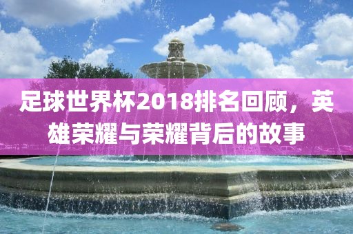 足球世界杯2018排名回顾，英雄荣耀与荣耀背后的故事