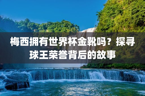 梅西拥有世界杯金靴吗？探寻球王荣誉背后的故事
