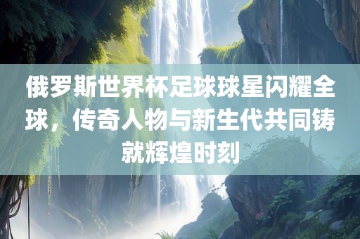 俄罗斯世界杯足球球星闪耀全球，传奇人物与新生代共同铸就辉煌时刻