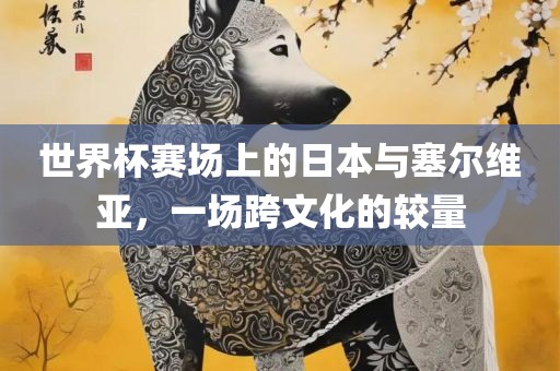 世界杯赛场上的日本与塞尔维亚，一场跨文化的较量