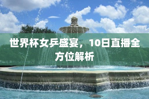 世界杯女乒盛宴，10日直播全方位解析