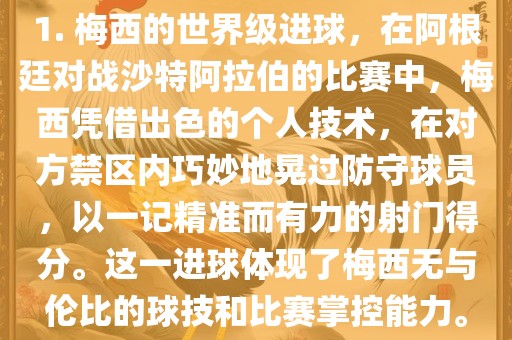 1. 梅西的世界级进球，在阿根廷对战沙特阿拉伯的比赛中，梅西凭借出色的个人技术，在对方禁区内巧妙地晃过防守球员，以一记精准而有力的射门得分。这一进球体现了梅西无与伦比的球技和比赛掌控能力。漯河市盈旭机械设备有限公司