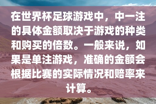 在世界杯足球游戏中，中一注的具体金额取决于游戏的种类和购买的倍数。一般来说，如果是单注游戏，准确的金额会根据比赛的实际情况和赔率来计算。