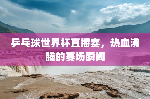 乒乓球世界杯直播赛，热血沸腾的赛场瞬间