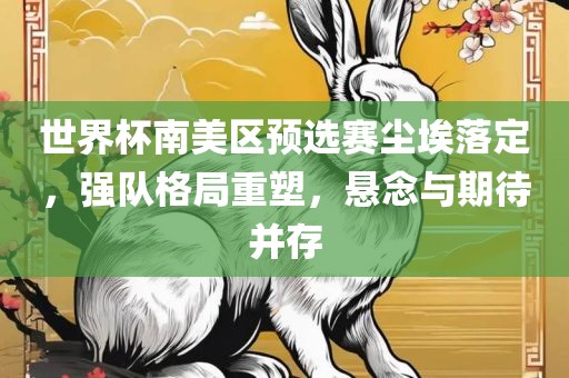 世界杯南美区预选赛尘埃落定，强队格局重塑，悬念与期待并存