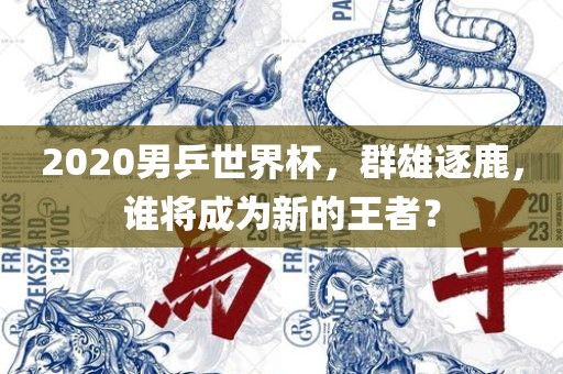 2020男乒世界杯，群雄逐鹿，谁将成为新的王者？