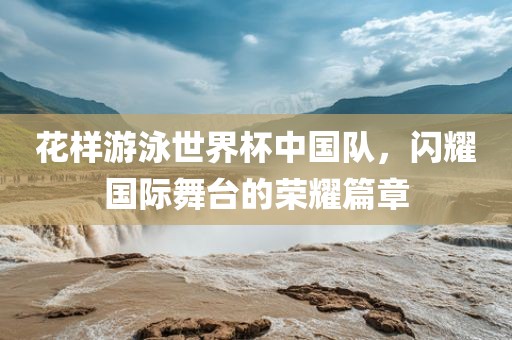 花样游泳世界杯中国队，闪耀国际舞台的荣耀篇章