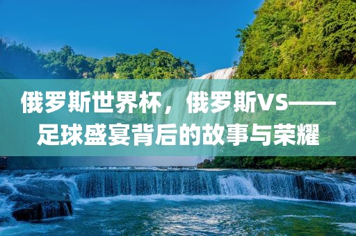 俄罗斯世界杯，俄罗斯VS——足球盛宴背后的故事与荣耀