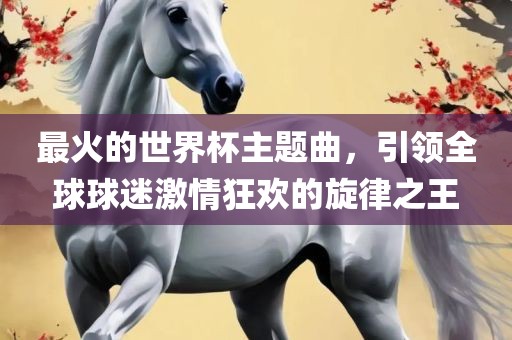 最火的世界杯主题曲，引领全球球迷激情狂欢的旋律之王