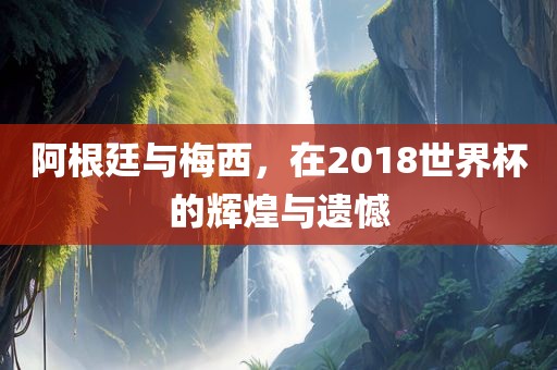 阿根廷与梅西，在2018世界杯的辉煌与遗憾