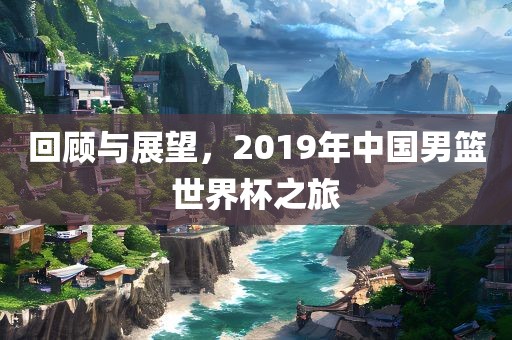 回顾与展望，2019年中国男篮世界杯之旅