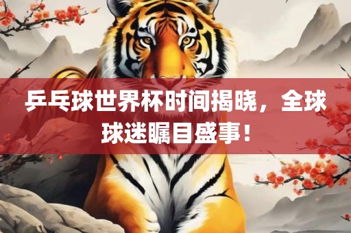 乒乓球世界杯时间揭晓，全球球迷瞩目盛事！