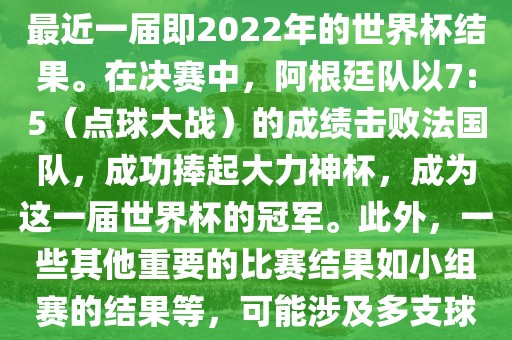 关于世界杯的结果，可以提供最近一届即2022年的世界杯结果。在决赛中，阿根廷队以7:5（点球大战）的成绩击败法国队，成功捧起大力神杯，成为这一届世界杯的冠军。此外，一些其他重要的比赛结果如小组赛的结果等，可能涉及多支球队并且需要更详细的信息。