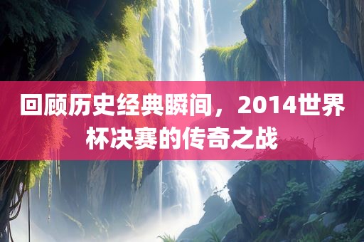 回顾历史经典瞬间，2014世界杯决赛的传奇之战