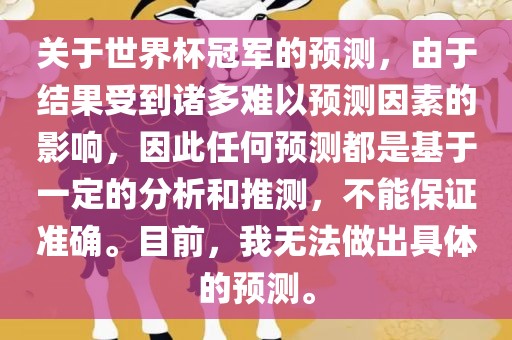 关于世界杯冠军的预测，由于结果受到诸多难以预测因素的影响，因此任何预测都是基于一定的分析和推测，不能保证准确。目前，我无法做出具体的预测。