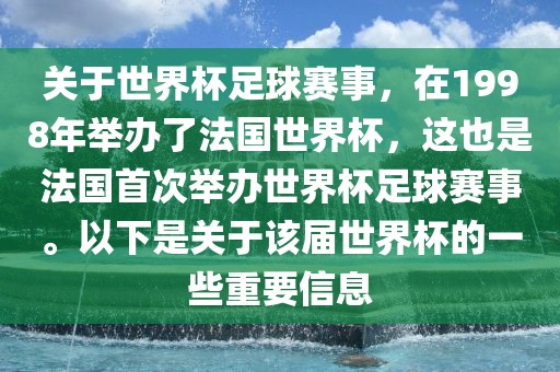 关于世界杯足球赛事，在1998年举办了法国世界杯，这也是法国首次举办世界杯足球赛事。以下是关于该届世界杯的一些重要信息