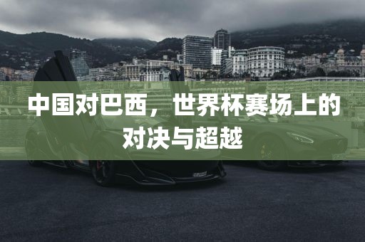 中国对巴西，世界杯赛场上的对决与超越