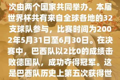 2002年世界杯足球赛是第17届世界杯足球赛事，比赛在韩国和日本共同举办，这是世界杯首次在亚洲地区举办，也是首次由两个国家共同举办。本届世界杯共有来自全球各地的32支球队参与，比赛时间为2002年5月31日至6月30日。在决赛中，巴西队以2比0的成绩击败德国队，成功夺得冠军。这是巴西队历史上第五次获得世界杯冠军。此外，本届世界杯还创造了许多其他纪录和亮点，例如中国男子足球队首次参加世界杯决赛圈比赛等。